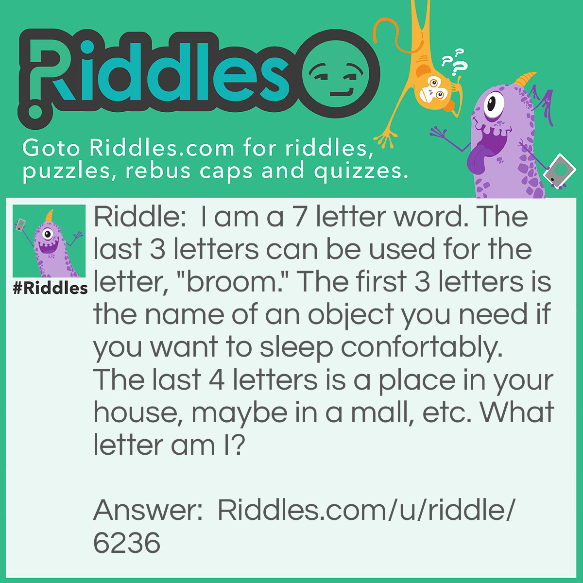 Riddle: I am a 7 letter word. The last 3 letters can be used for the letter, "broom." The first 3 letters is the name of an object you need if you want to sleep confortably. The last 4 letters is a place in your house, maybe in a mall, etc. What letter am I? Answer: Bedroom! >:D