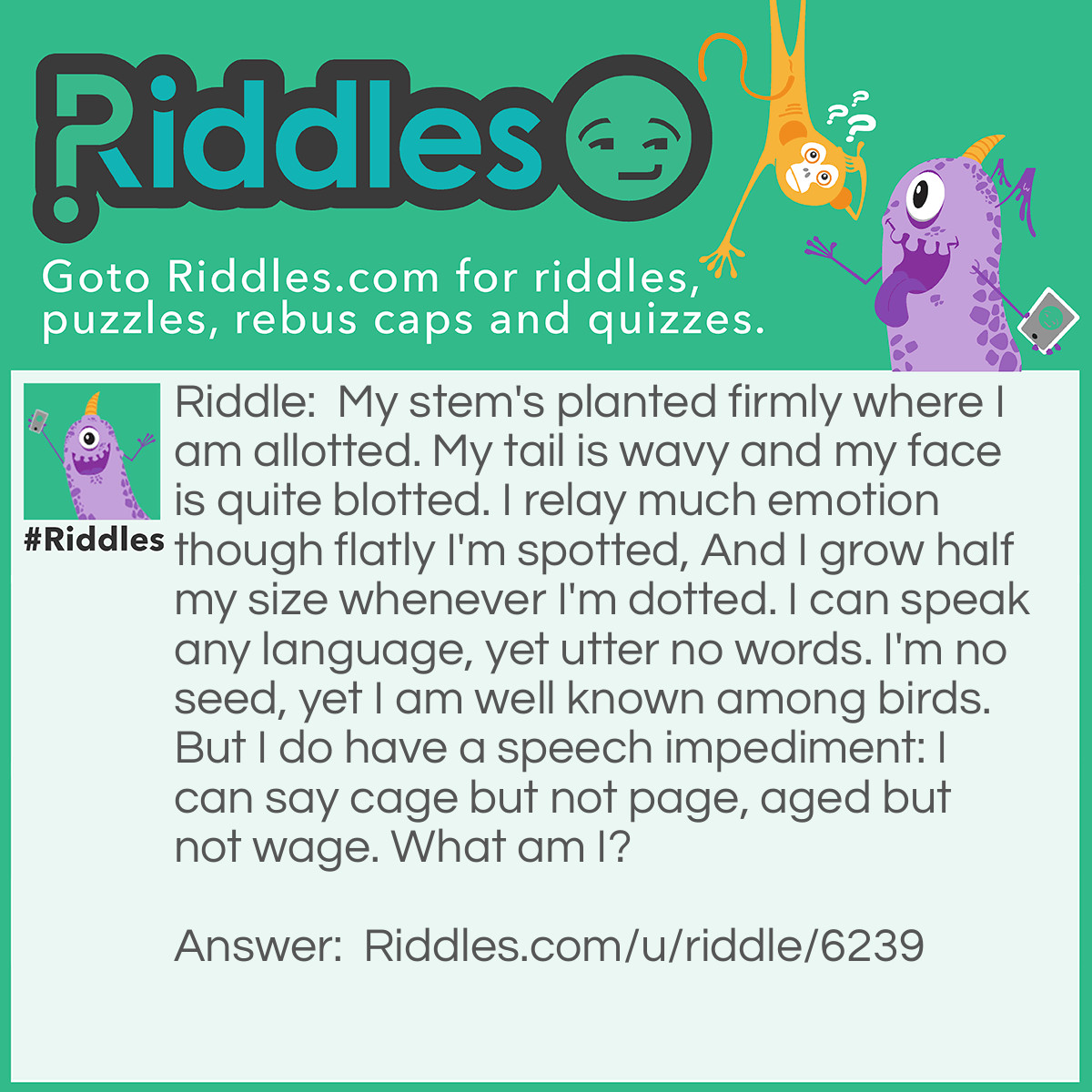 Riddle: My stem's planted firmly where I am allotted. My tail is wavy and my face is quite blotted. I relay much emotion though flatly I'm spotted, And I grow half my size whenever I'm dotted. I can speak any language, yet utter no words. I'm no seed, yet I am well known among birds. But I do have a speech impediment: I can say cage but not page, aged but not wage. What am I? Answer: Music!