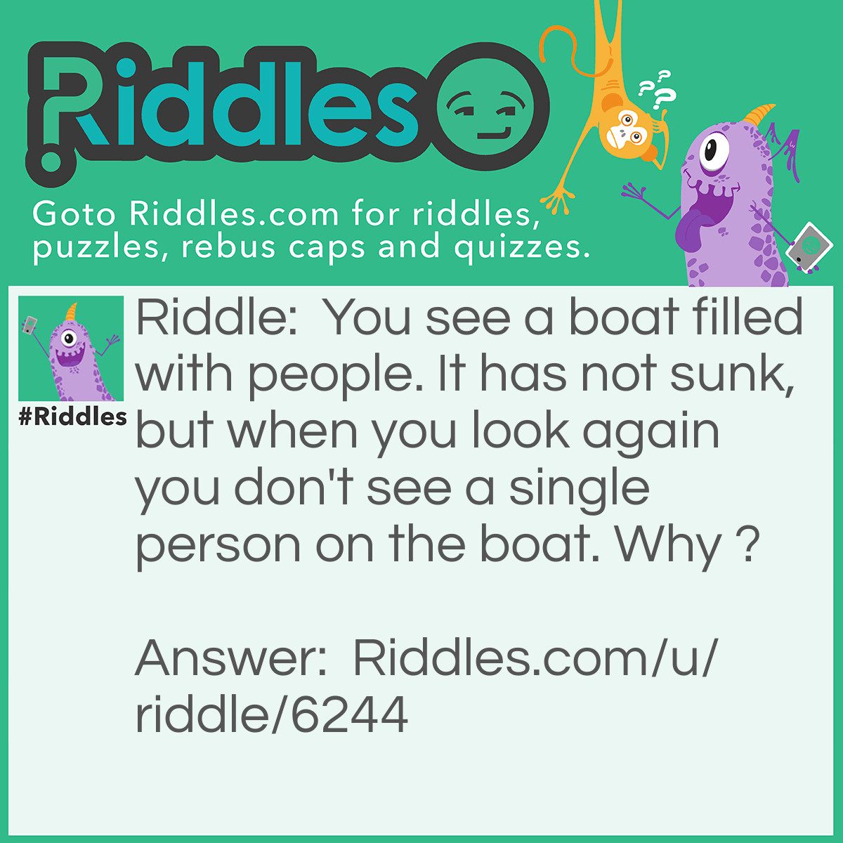 Riddle: You see a boat filled with people. It has not sunk,but when you look again you don't see a single person on the boat. Why ? Answer: All the people were married.