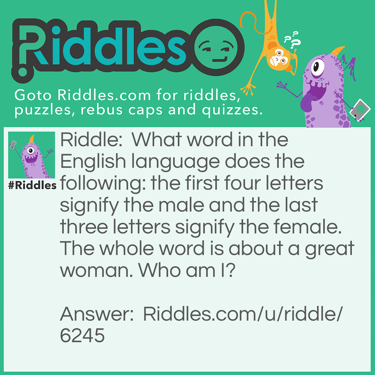 Riddle: What word in the English language does the following: the first four letters signify the male and the last three letters signify the female. The whole word is about a great woman. Who am I? Answer: Heroine.