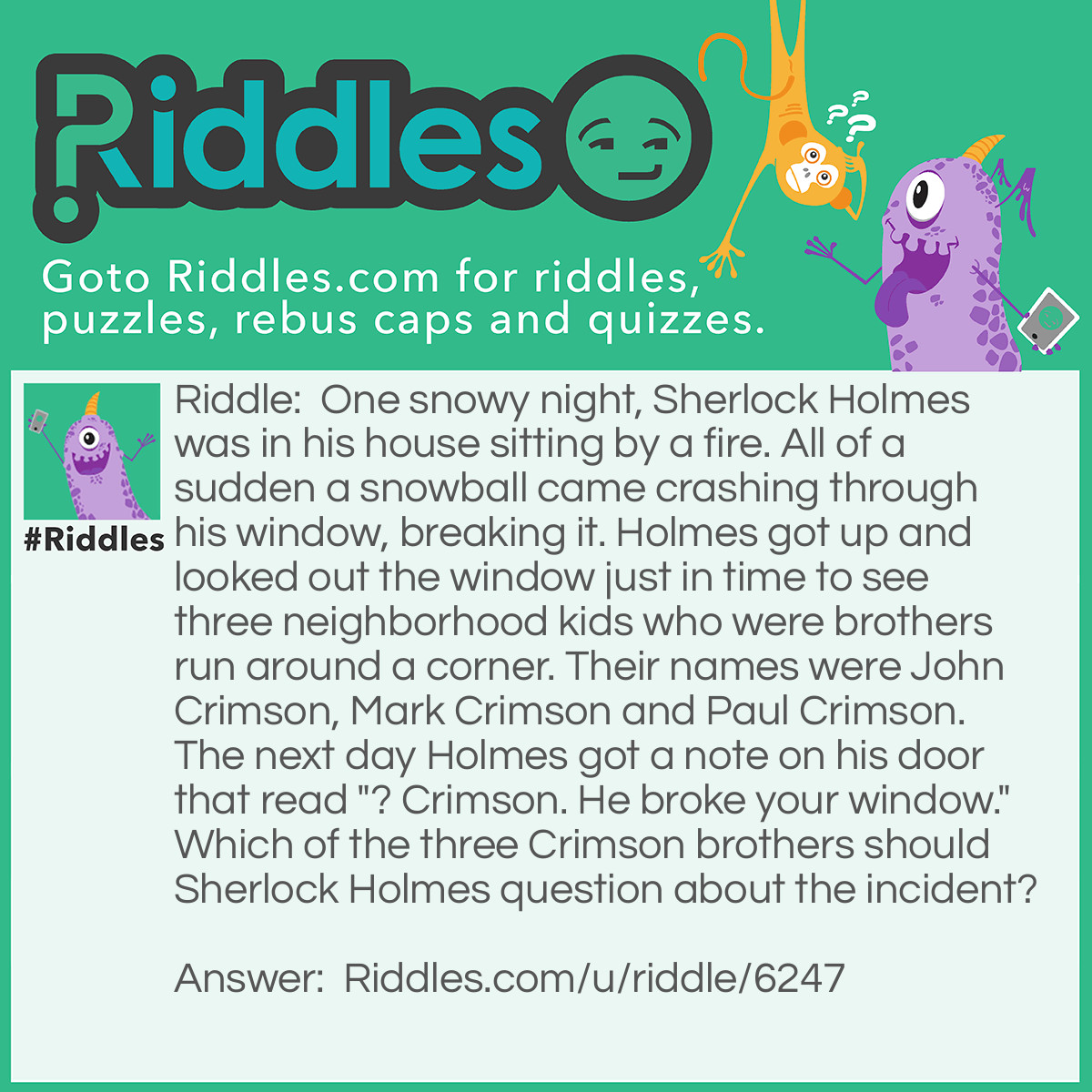 Riddle: One snowy night, Sherlock Holmes was in his house sitting by a fire. All of a sudden a snowball came crashing through his window, breaking it. Holmes got up and looked out the window just in time to see three neighborhood kids who were brothers run around a corner. Their names were John Crimson, Mark Crimson and Paul Crimson. The next day Holmes got a note on his door that read "? Crimson. He broke your window." Which of the three Crimson brothers should Sherlock Holmes question about the incident? Answer: Mark Crimson "?" = question MARK, so the note on the door reads "Question Mark Crimson. He broke your window."