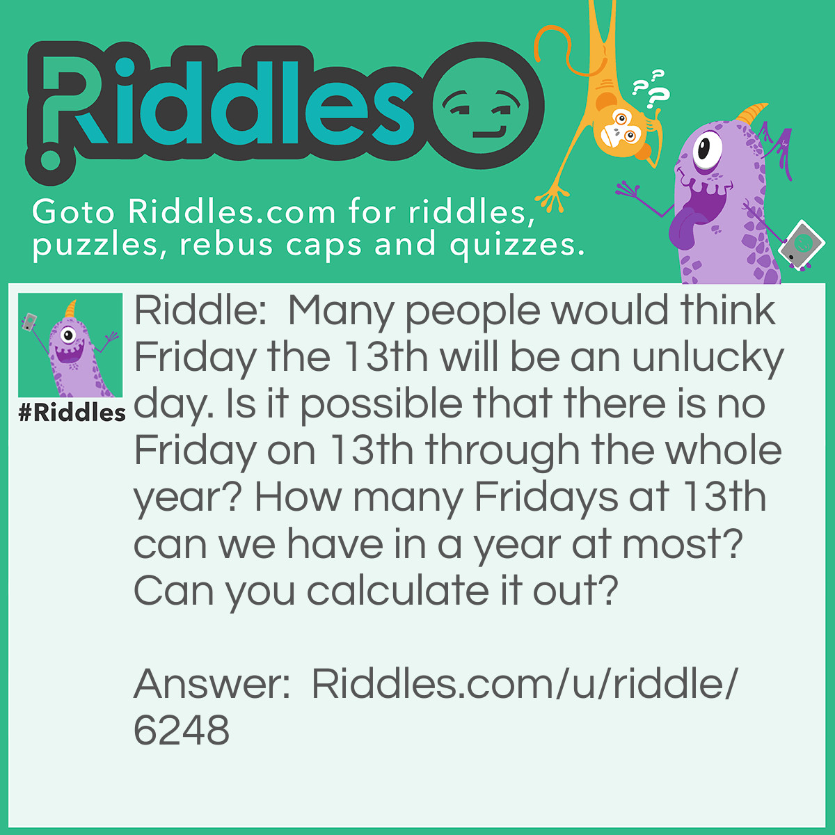 Riddle: Many people would think Friday the 13th will be an unlucky day. Is it possible that there is no Friday on 13th through the whole year? How many Fridays at 13th can we have in a year at most? Can you calculate it out? Answer: We can calculate out how many days there will be for the 13th on each month if we count from the beginning of the year (January 1). Then we divide total days by 7 to get the remainders. We also need to consider the leap year. Through the whole year we had all kinds of remainders, from 0 to 6. The minimum of occurence for all the unique remainders was 1. It means that we have at least one Friday on 13th. In a regular year, the best chance you can get 3 Fridays on 13th, which are in February, March and December because the remainders of these 3 months are 2. In a leap year, the best chance you also can get 3 Fridays on 13th, which are in January, April and July because the remainders of these 3 months are 6.