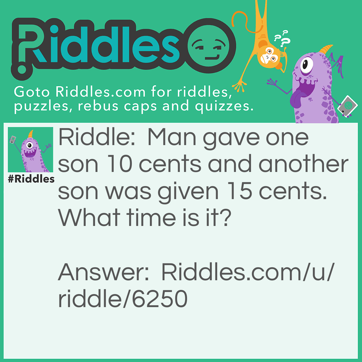 Riddle: Man gave one son 10 cents and another son was given 15 cents. What time is it? Answer: 1:45. The man gave away a total of 25 cents. He divided it between two people. Therefore, he gave a quarter to two.