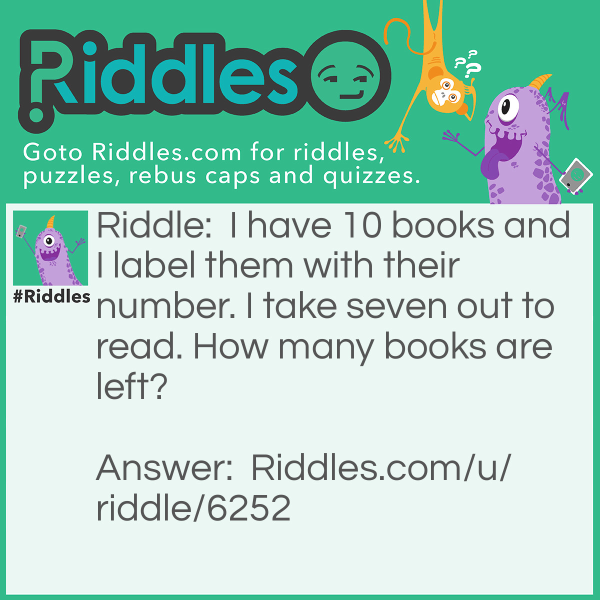 Riddle: I have 10 books and I label them with their number. I take seven out to read. How many books are left? Answer: 9! You have token the book with the label seven!
