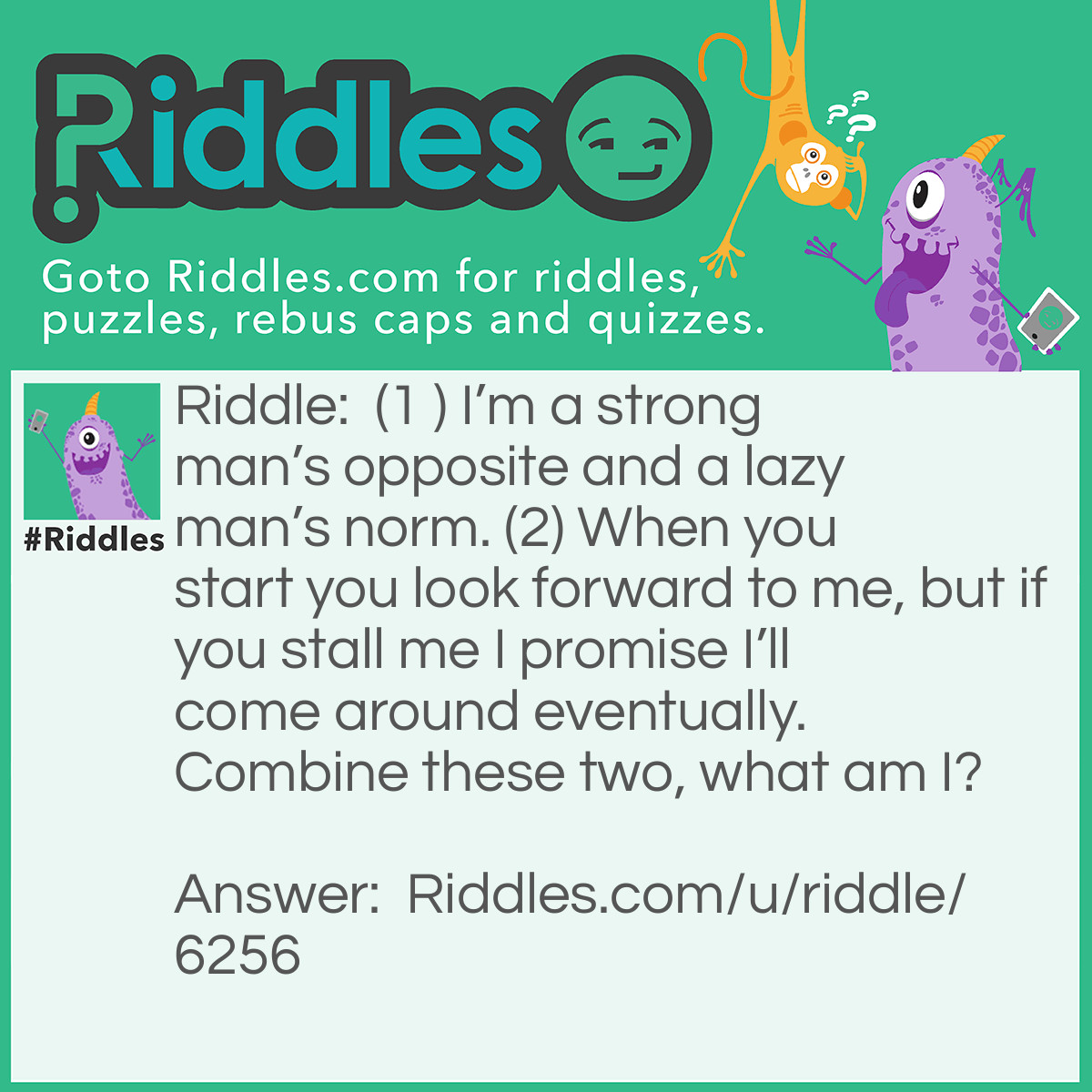 Riddle: (1 ) I'm a strong man's opposite and a lazy man's norm. (2) When you start you look forward to me, but if you stall me I promise I'll come around eventually. Combine these two, what am I? Answer: Weak + End = Weekend.