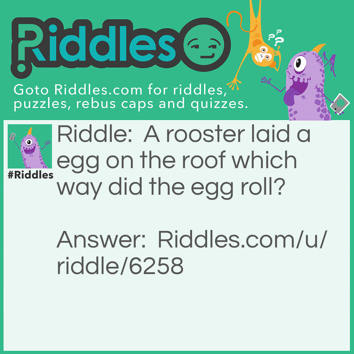 Riddle: A rooster laid a egg on the roof which way did the egg roll? Answer: No where, roosters don't lay eggs.