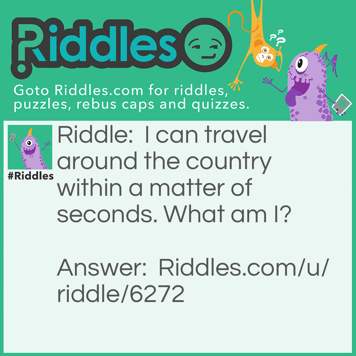 Riddle: I can travel around the country within a matter of seconds. What am I? Answer: Road.