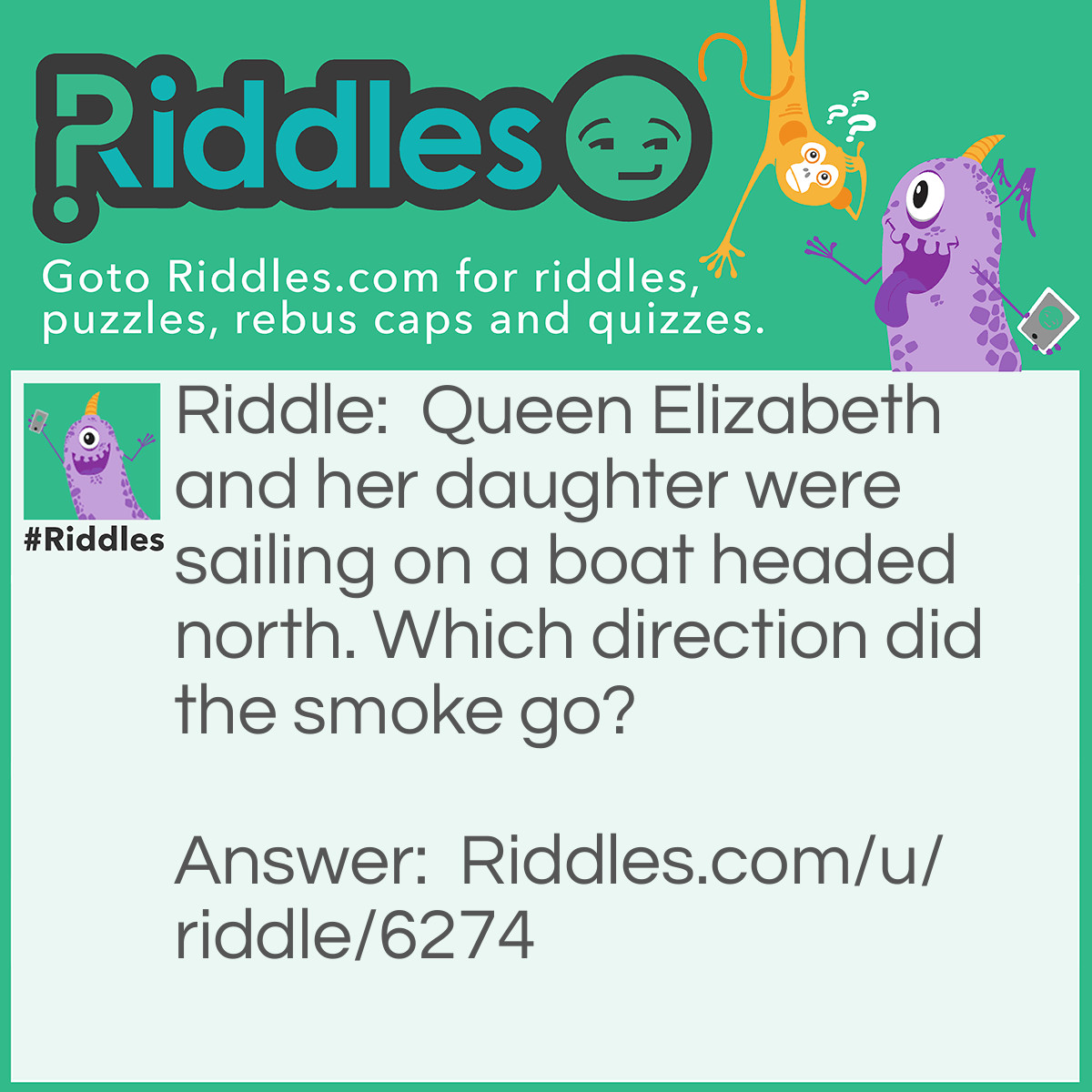 Riddle: Queen Elizabeth and her daughter were sailing on a boat headed north. Which direction did the smoke go? Answer: A sailing boat has no smoke.