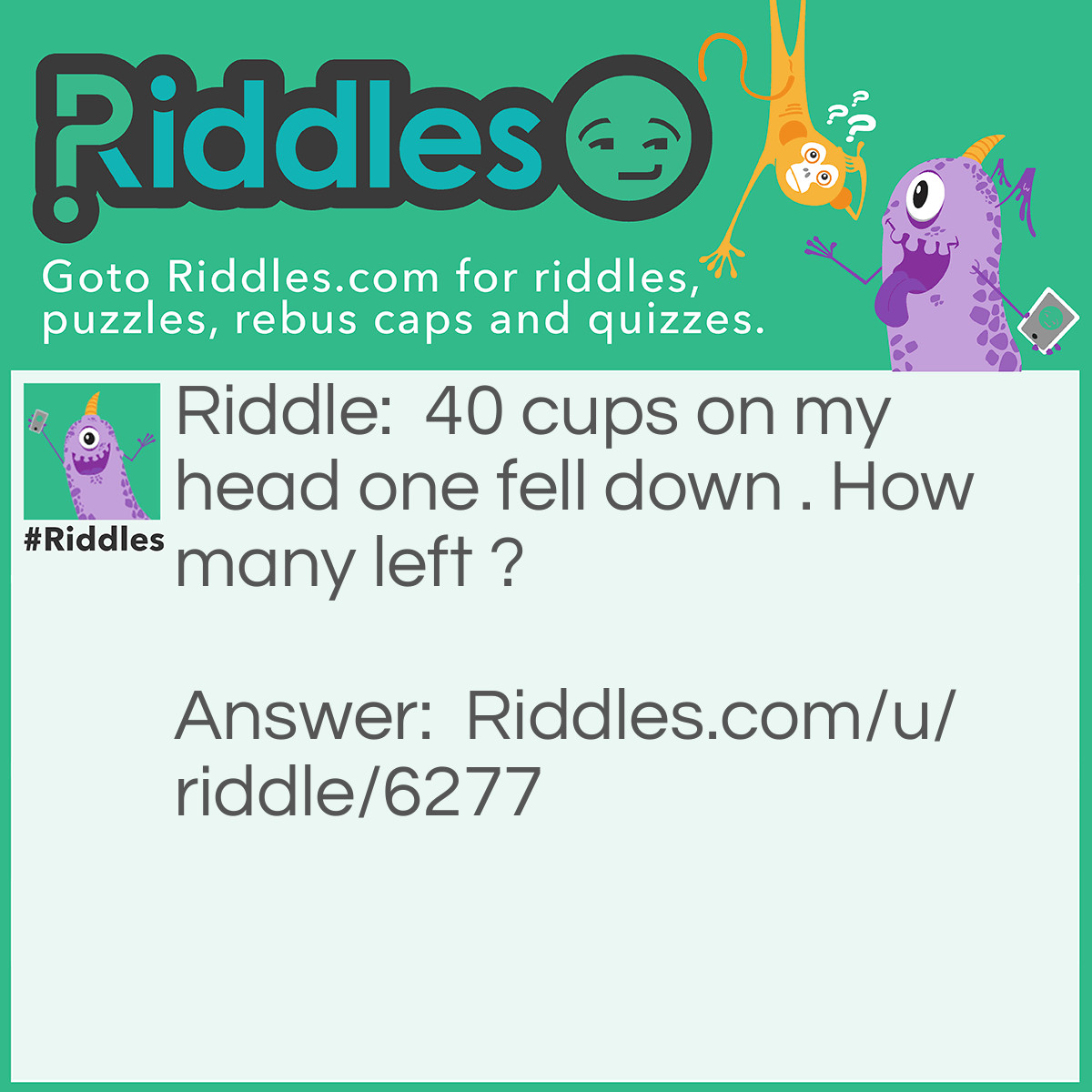 Riddle: 40 cups on my head one fell down. How many are left? Answer: That was 4 tea cups so the answer is 3.