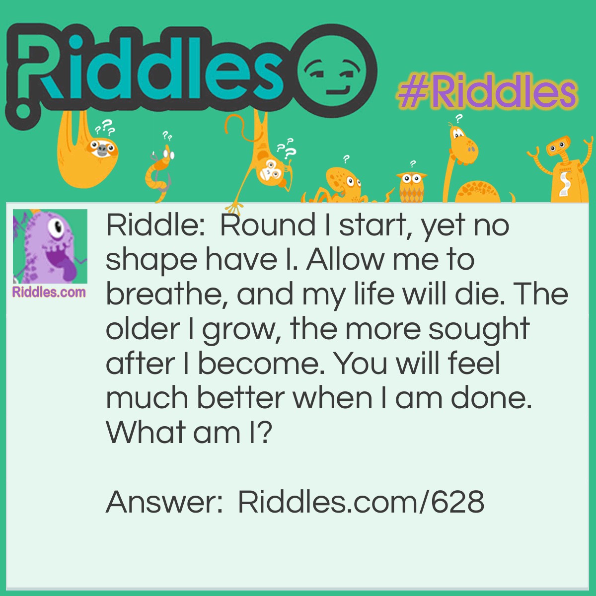 Riddle: Round I start, yet no shape have I. Allow me to breathe, and my life will die. The older I grow, the more sought after I become. You will feel much better when I am done.
What am I? Answer: A bottle of wine.