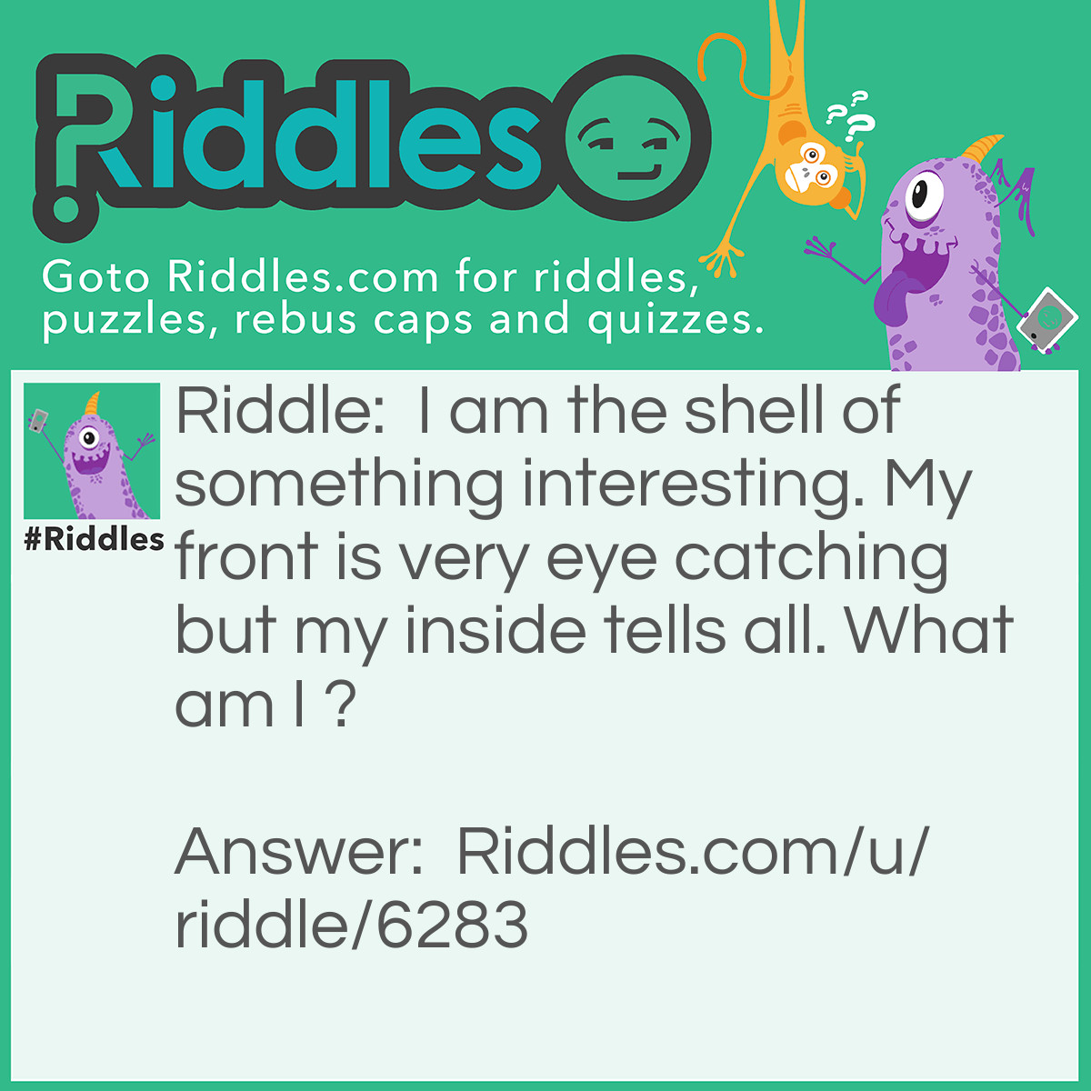 Riddle: I am the shell of something interesting. My front is very eye catching but my inside tells all. What am I ? Answer: A Book.