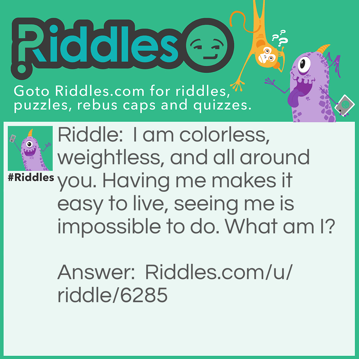 Riddle: I am colorless, weightless, and all around you. Having me makes it <a href="/easy-riddles">easy</a> to live, seeing me is impossible to do. What am I? Answer: Oxygen.