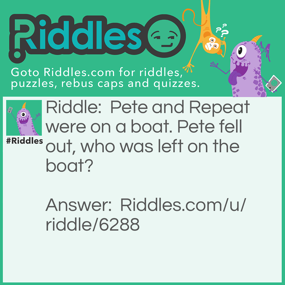 Riddle: Pete and Repeat were on a boat. Pete fell out, who was left on the boat? Answer: Repeat! Pete and Repeat were on a boat. Pete fell out, who was left on the boat? Repeat! Pete and Repeat were on a boat. Pete fell out, who was left on the boat? Repeat! Pete and Repeat were on a boat. Pete fell out, who was left on the boat? Repeat! Pete and Repeat were on a boat. Pete fell out, who was left on the boat? Repeat! Ex