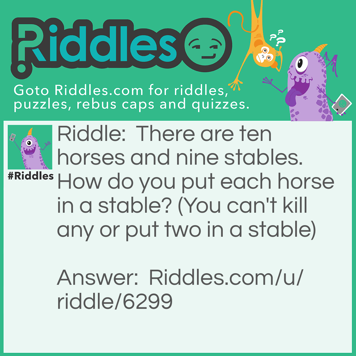 Riddle: There are ten horses and nine stables. How do you put each horse in a stable? (You can't kill any or put two in a stable) Answer: Each horse is a letter from ten horses. So one horse is called T another is E another is N Also there is H, O, R, S, E, S Altogether that is ten horses