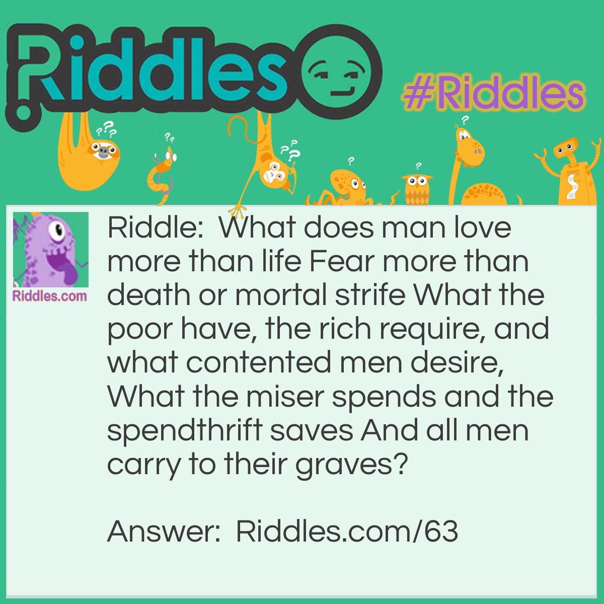 Riddle: What does man love more than life Fear more than death or mortal strife What the poor have, the rich require, and what contented men desire, What the miser spends and the spendthrift saves And all men carry to their graves? Answer: Nothing.