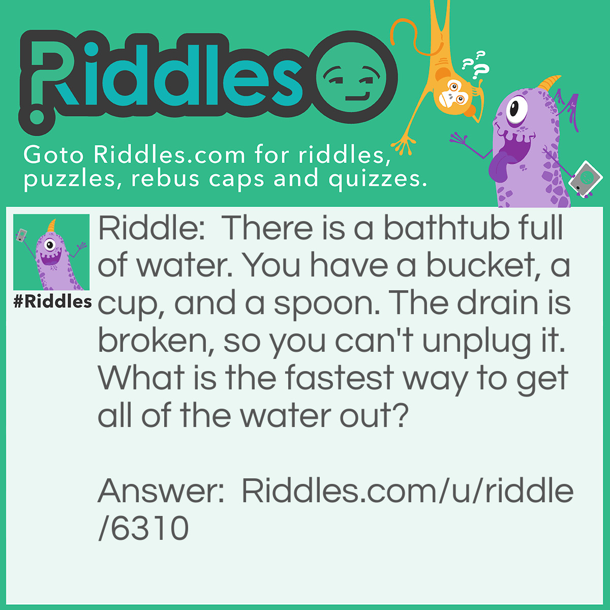 Riddle: There is a bathtub full of water. You have a bucket, a cup, and a spoon. The drain is broken, so you can't unplug it. What is the fastest way to get all of the water out? Answer: Jump in and splash all of the water out! Bet you didn't guess that, huh?