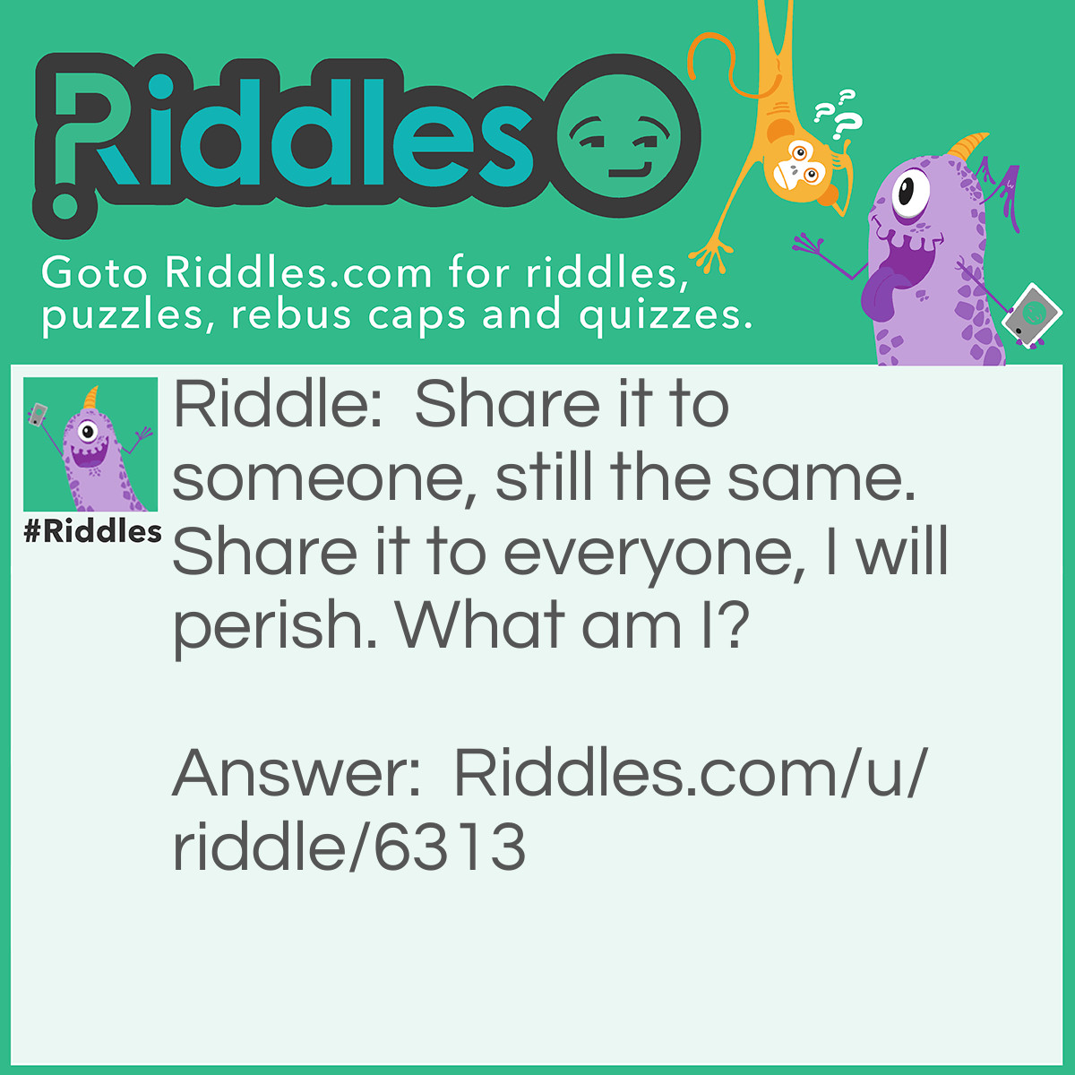Riddle: Share it to someone, still the same. Share it to everyone, I will perish. What am I? Answer: A Secret.