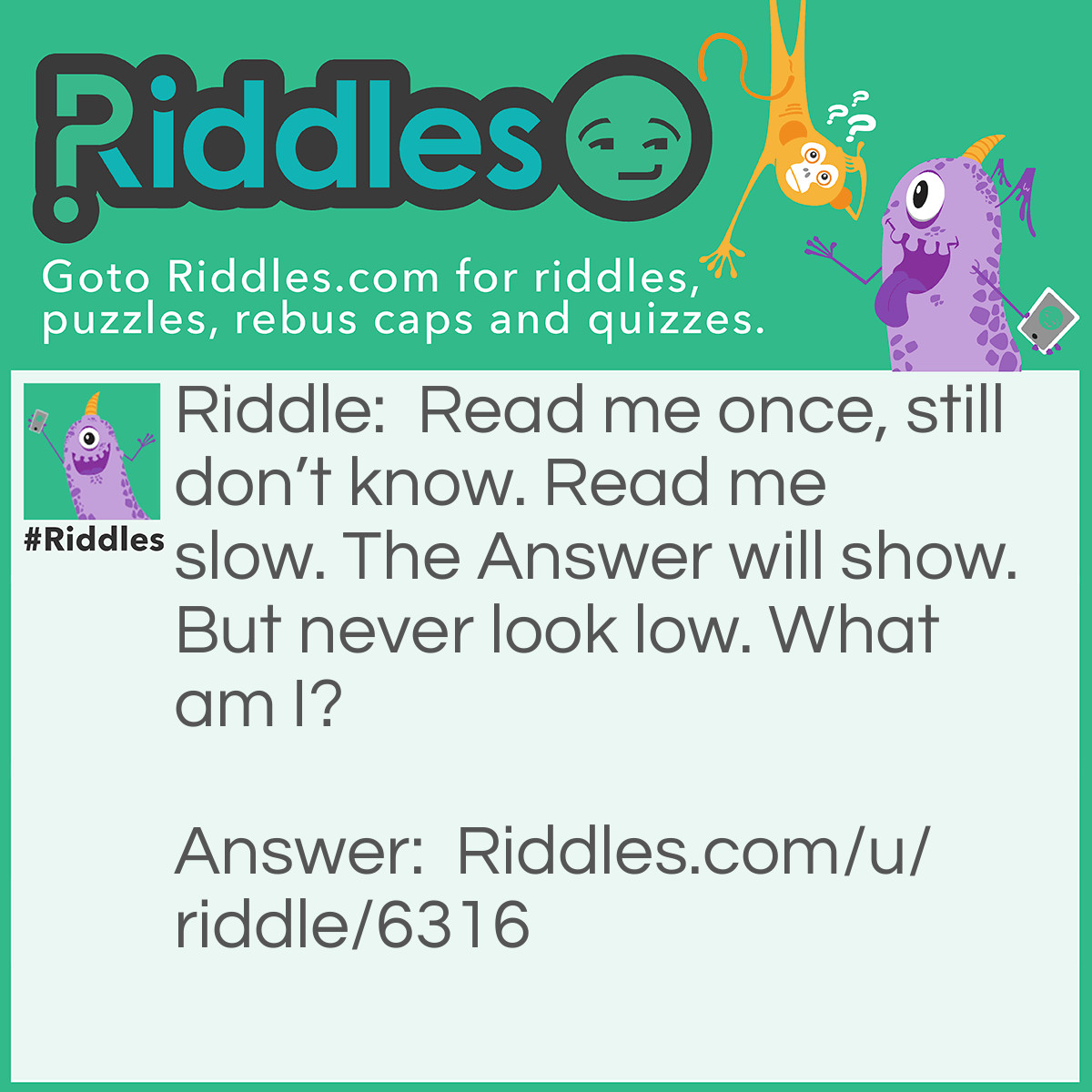 Riddle: Read me once, still don't know. Read me slow. The Answer will show. But never look low. What am I? Answer: A Riddle! It said don’t look low because the answer is on top! (The Title).