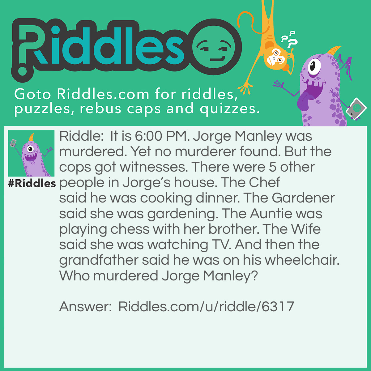 Riddle: It is 6:00 PM. Jorge Manley was murdered. Yet no murderer found. But the cops got witnesses. There were 5 other people in Jorge's house. The Chef said he was cooking dinner. The Gardener said she was gardening. The Auntie was playing chess with her brother. The Wife said she was watching TV. And then the grandfather said he was on his wheelchair. Who murdered Jorge Manley? Answer: The Aunt. There were 5 people in the house (Aside from Jorge). The Gardener, Chef, Auntie, Grandfather, and wife. Yet the Aunt said she was playing chess with his brother when there were only 5 people in the house?