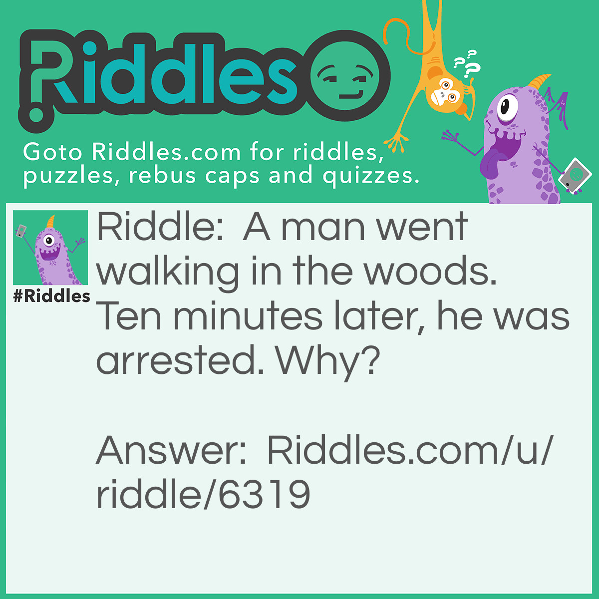 Riddle: A man went walking in the woods. Ten minutes later, he was arrested. Why? Answer: He was carrying a gun to protect himself from bears, but he didn't have a permit.