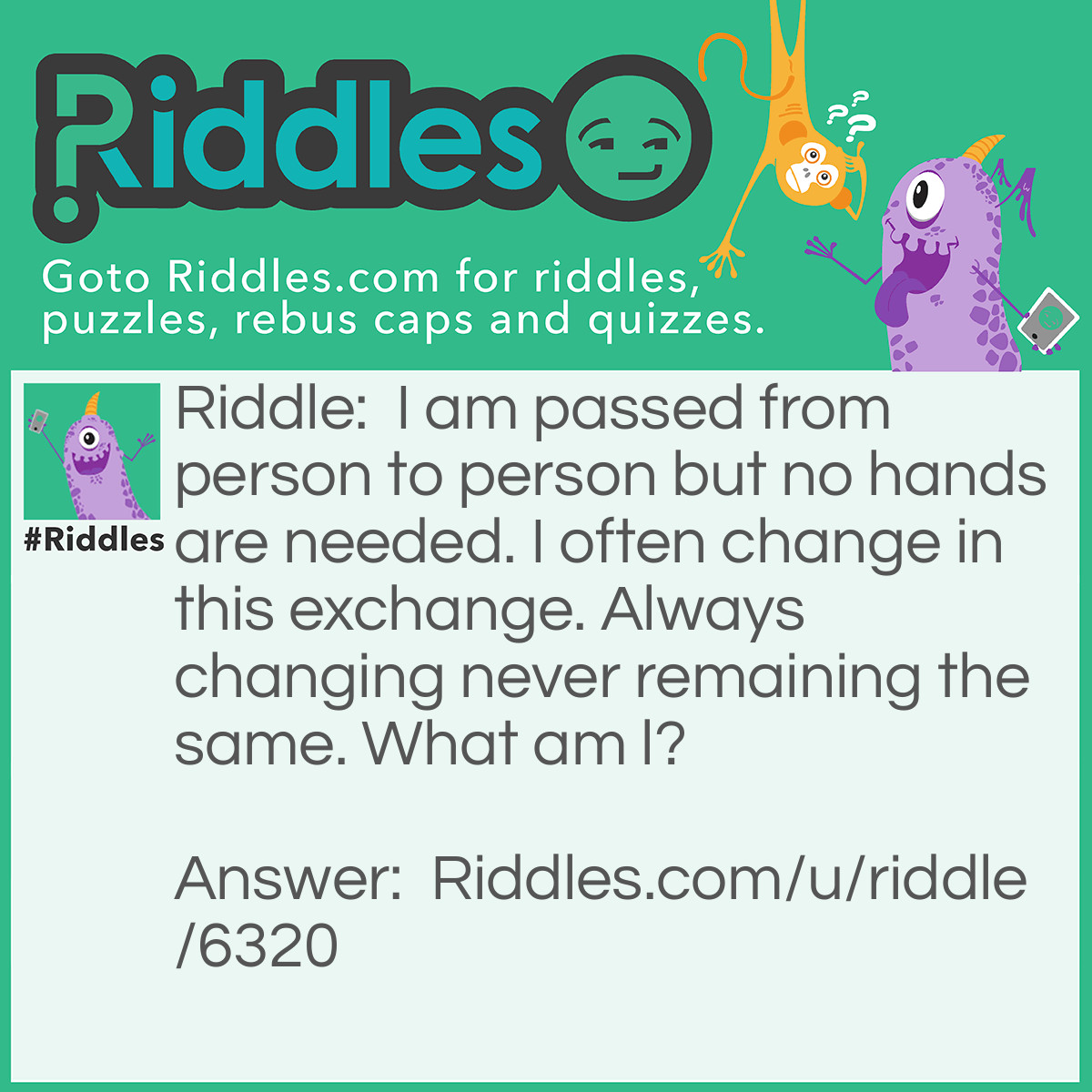 Riddle: I am passed from person to person but no hands are needed. I often change in this exchange. Always changing never remaining the same. What am l? Answer: A rumour.