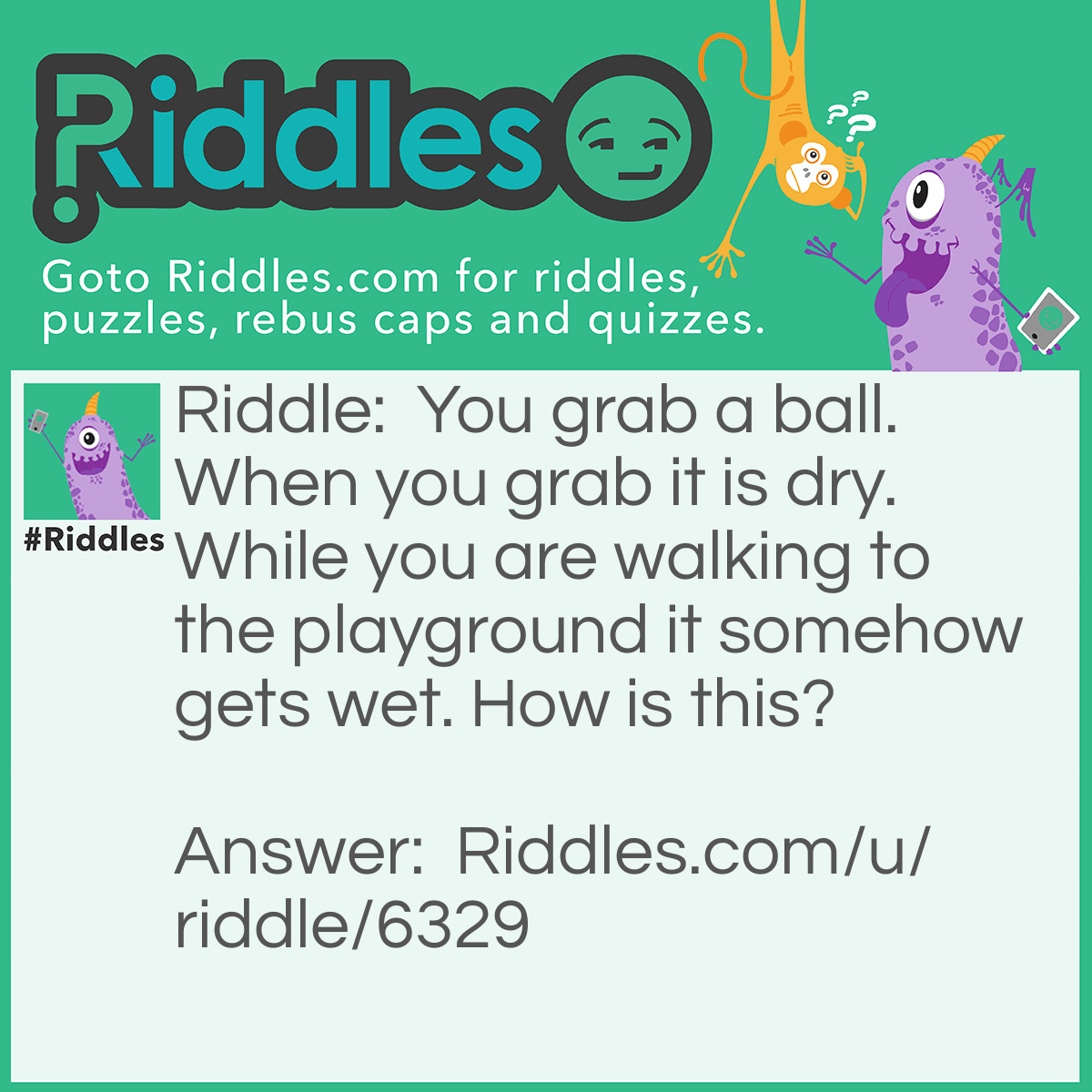 Riddle: You grab a ball. When you grab it is dry. While you are walking to the playground it somehow gets wet. How is this? Answer: Your hands are wet.