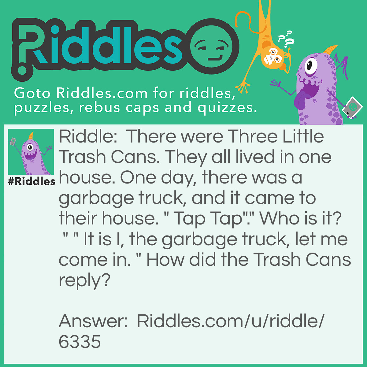 Riddle: There were Three Little Trash Cans. They all lived in one house. One day, there was a garbage truck, and it came to their house. " Tap Tap"." Who is it? " " It is I, the garbage truck, let me come in. " How did the Trash Cans reply? Answer: "Not by the smell of the lids on our bins!"
