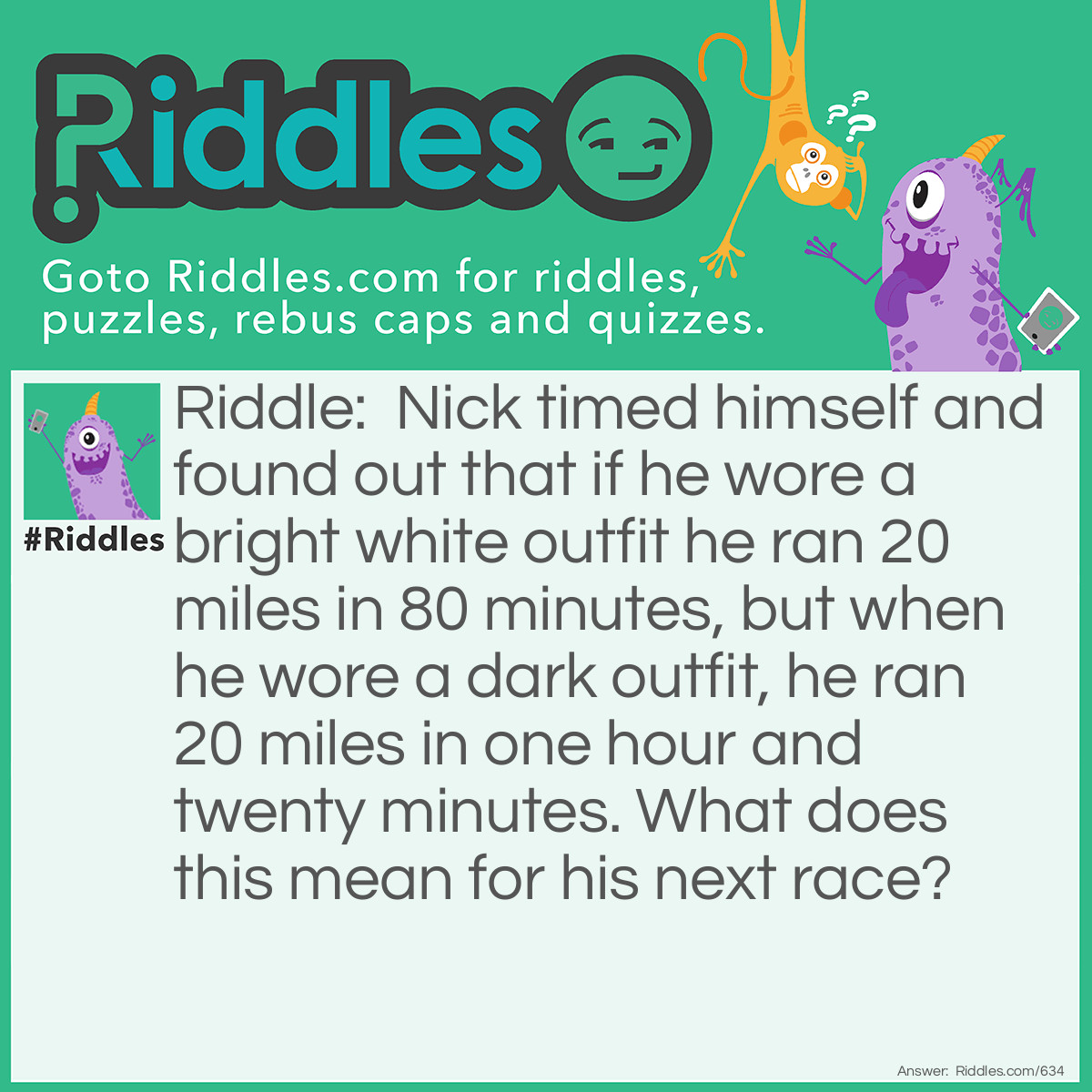 Riddle: Nick timed himself and found out that if he wore a bright white outfit he ran 20 miles in 80 minutes, but when he wore a dark outfit, he ran 20 miles in one hour and twenty minutes. What does this mean for his next race? Answer: Nothing, as 80 minutes equals an hour and twenty minutes.