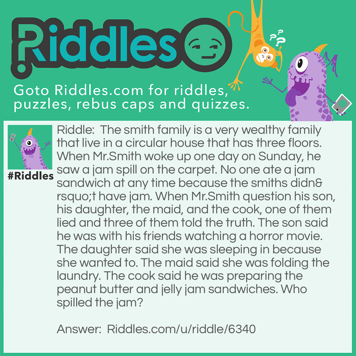 Riddle: The smith family is a very wealthy family that live in a circular house that has three floors. When Mr.Smith woke up one day on Sunday, he saw a jam spill on the carpet. No one ate a jam sandwich at any time because the smiths didn't have jam. When Mr.Smith question his son, his daughter, the maid, and the cook, one of them lied and three of them told the truth. The son said he was with his friends watching a horror movie. The daughter said she was sleeping in because she wanted to. The maid said she was folding the laundry. The cook said he was preparing the peanut butter and jelly jam sandwiches. Who spilled the jam? Answer: The cook! If you don’t know why, read what the cook said: he was preparing the peanut butter and jelly JAM sandwiches