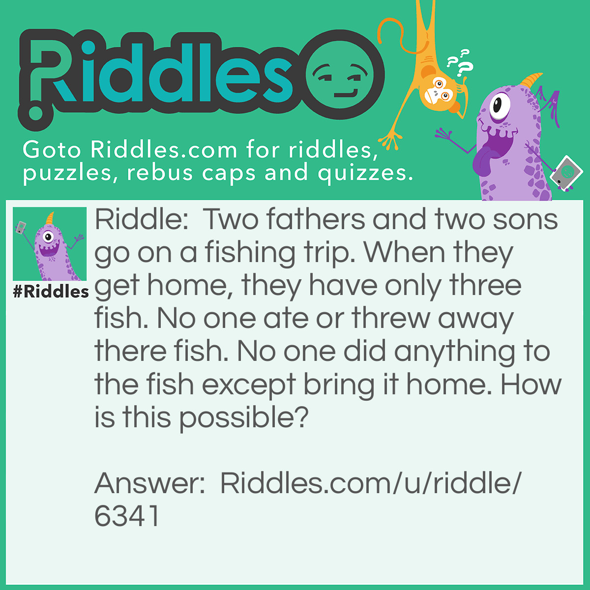 Riddle: Two fathers and two sons go on a fishing trip. When they get home, they have only three fish. No one ate or threw away there fish. No one did anything to the fish except bring it home. How is this possible? Answer: There were only three people. A grandfather, a father, and a son. The grandfather is that father of the father who is the son of the father. The father is the son of the grandfather