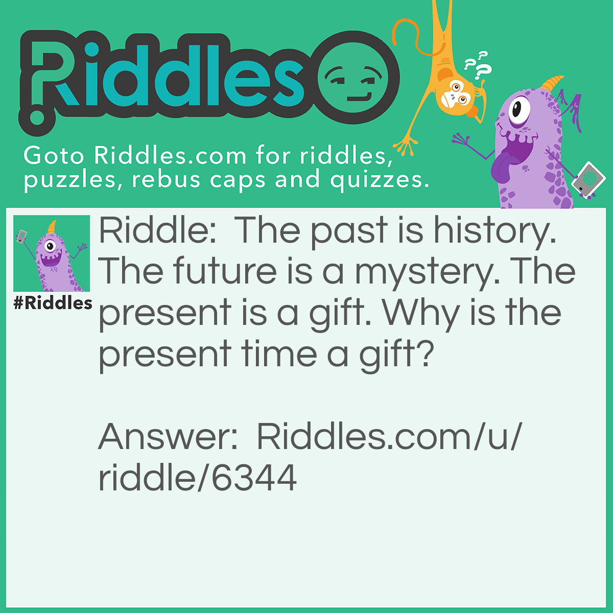 Riddle: The past is history. The future is a mystery. The present is a gift. Why is the present time a gift? Answer: The present time is a gift because you might not see the mystery of tomorrow.