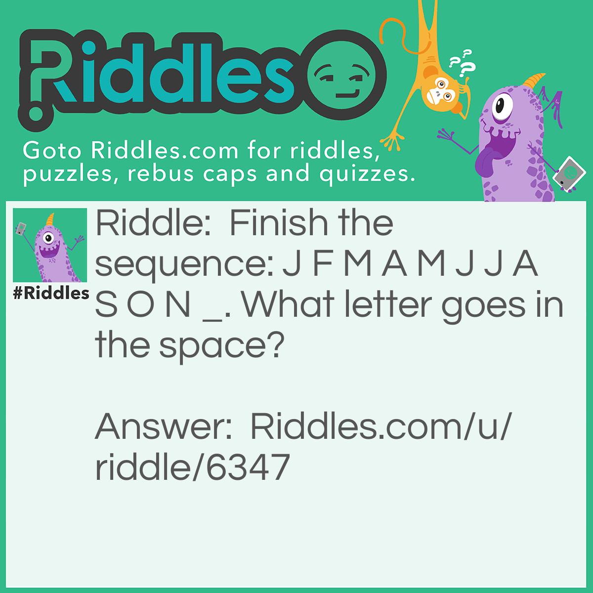 Riddle: Finish the sequence: J F M A M J J A S O N _. What letter goes in the space? Answer: The letter D because the letters are the first letters of months: January February March April May June July August September November So the D would be December.