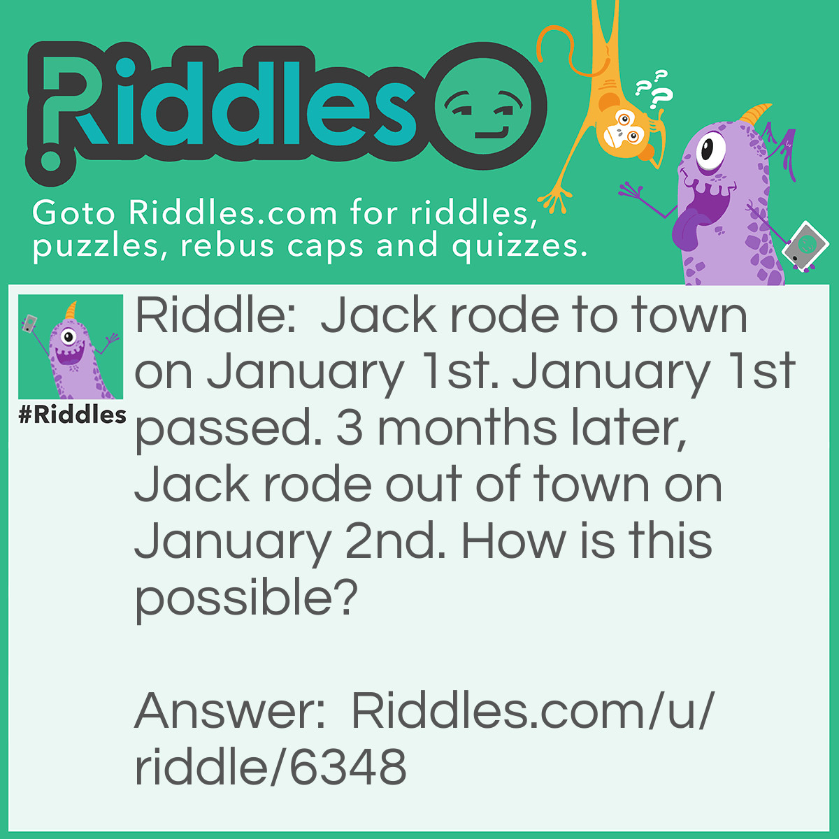 Riddle: Jack rode to town on January 1st. January 1st passed. 3 months later, Jack rode out of town on January 2nd. How is this possible? Answer: Jack’s horse was named January 1st. When it said that January 1st passed, that meant the horse passed away. 2 months later, Jack rode out of town on his new horse named January 2nd in honor of January 1st.