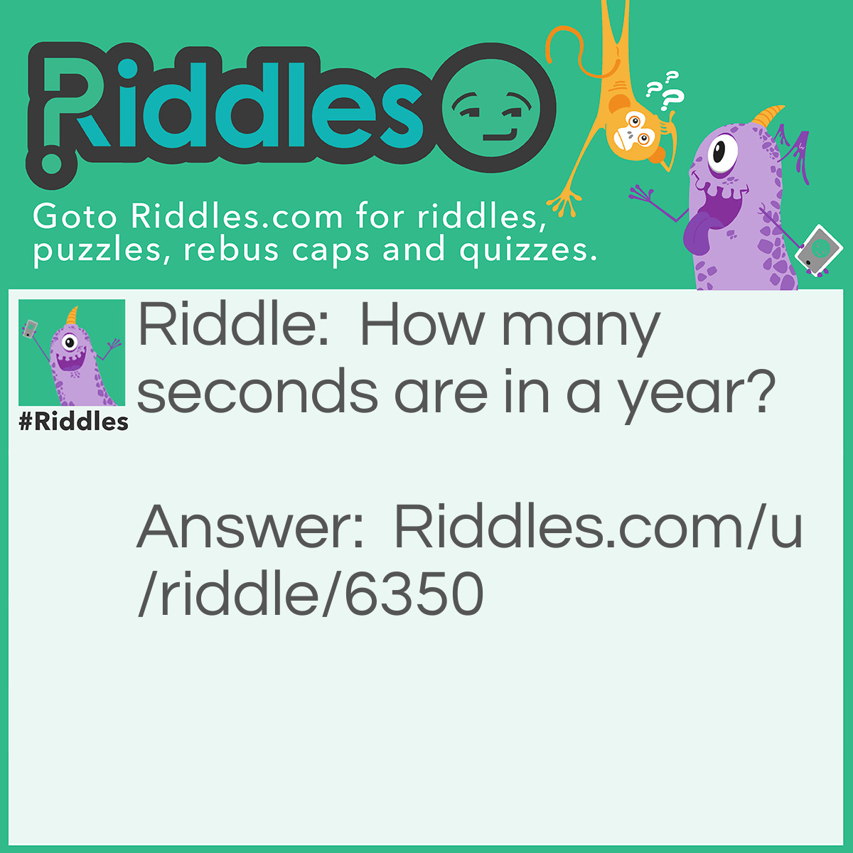 Riddle: How many seconds are in a year? Answer: I bet you took all that time to calculate TIME seconds, but I meant day seconds. There are 12 seconds in a year: January 2nd February 2nd March 2nd April 2nd May 2nd June 2nd July 2nd ...and so on...