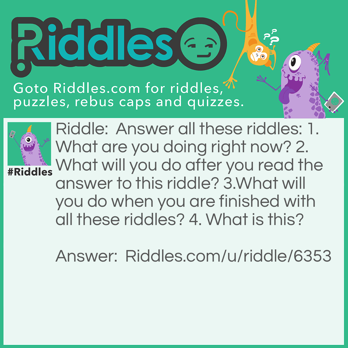 Riddle: Answer all these riddles: 1. What are you doing right now? 2. What will you do after you read the answer to this riddle? 3.What will you do when you are finished with all these riddles? 4. What is this? Answer: 1. You are currently reading the answers. 2. You will move on to the next riddle. 3. You will move on to the next riddle. 4. This is a riddle.