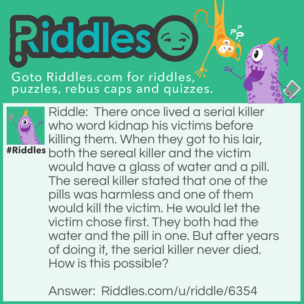 Riddle: There once lived a serial killer who word kidnap his victims before killing them. When they got to his lair,both the sereal killer and the victim would have a glass of water and a pill. The sereal killer stated that one of the pills was harmless and one of them would kill the victim. He would let the victim chose first. They both had the water and the pill in one. But after years of doing it, the serial killer never died. How is this possible? Answer: Beforehand, the serial killer would poison the victims water but not his own. Both the pills were completely harmless.