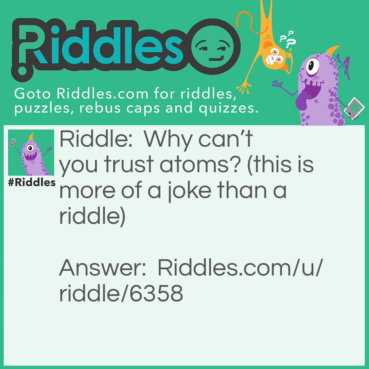Riddle: Why can't you trust atoms? (this is more of a joke than a riddle) Answer: Atoms make up everything! Get it?