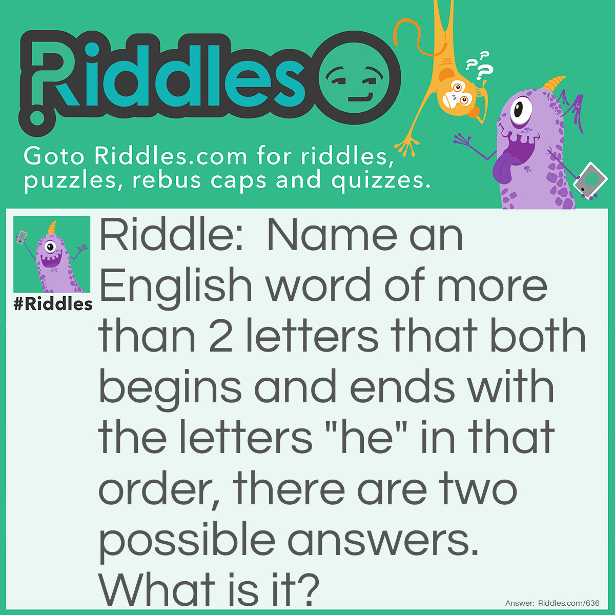 Riddle: Name an English word of more than 2 letters that both begins and ends with the letters "he" in that order, there are two possible answers. What is it? Answer: Headache or Heartache.