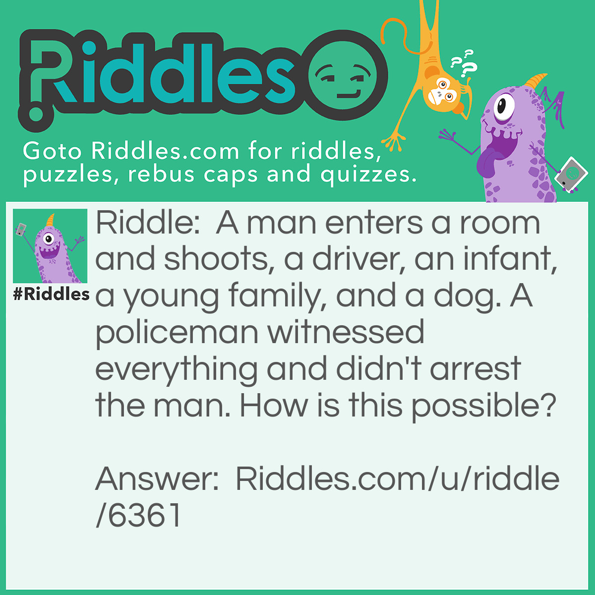 Riddle: A man enters a room and shoots, a driver, an infant, a young family, and a dog. A policeman witnessed everything and didn't arrest the man. How is this possible? Answer: The Man is a Photographer.