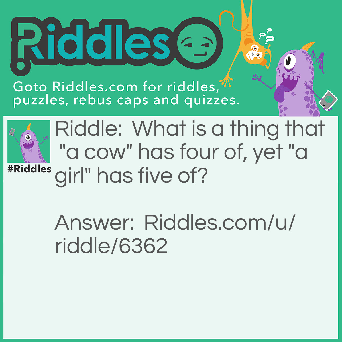 Riddle: What is a thing that "a cow" has four of, yet "a girl" has five of? Answer: Letters. If you don't believe it, count the letters in "a cow' and & "a girl."