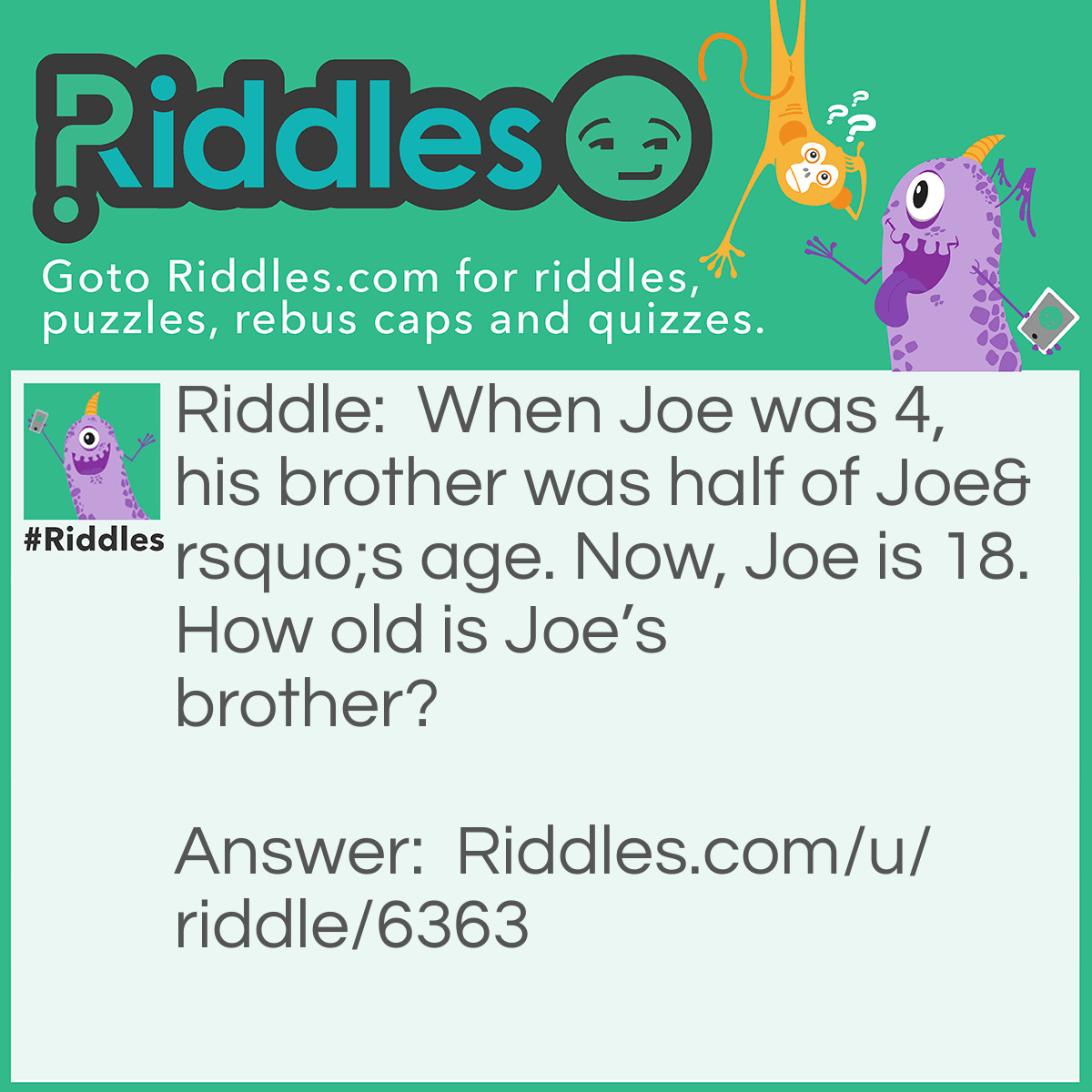 Riddle: When Joe was 4, his brother was half of Joe's age. Now, Joe is 18. How old is Joe's brother? Answer: Joe’s brother is 9. When Joe was 4, his brother was 2. There you have it!