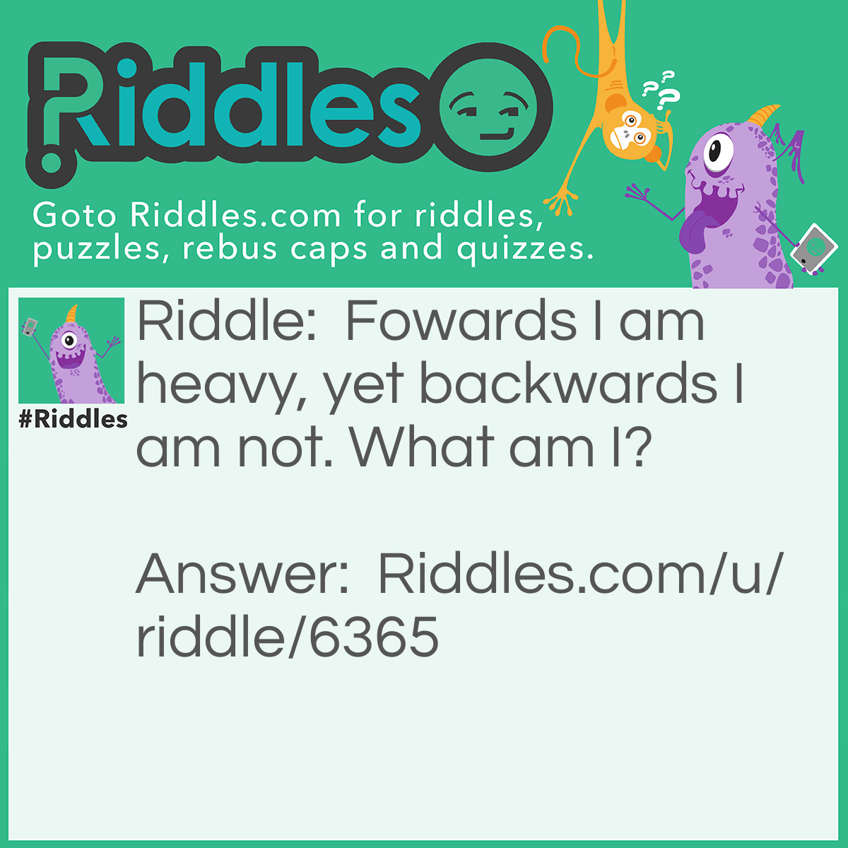 Riddle: Forwards I am heavy, yet backwards I am not. What am I? Answer: A ‘ton.’ Because a ton is heavy and a ton spelled backwards is ‘not.’