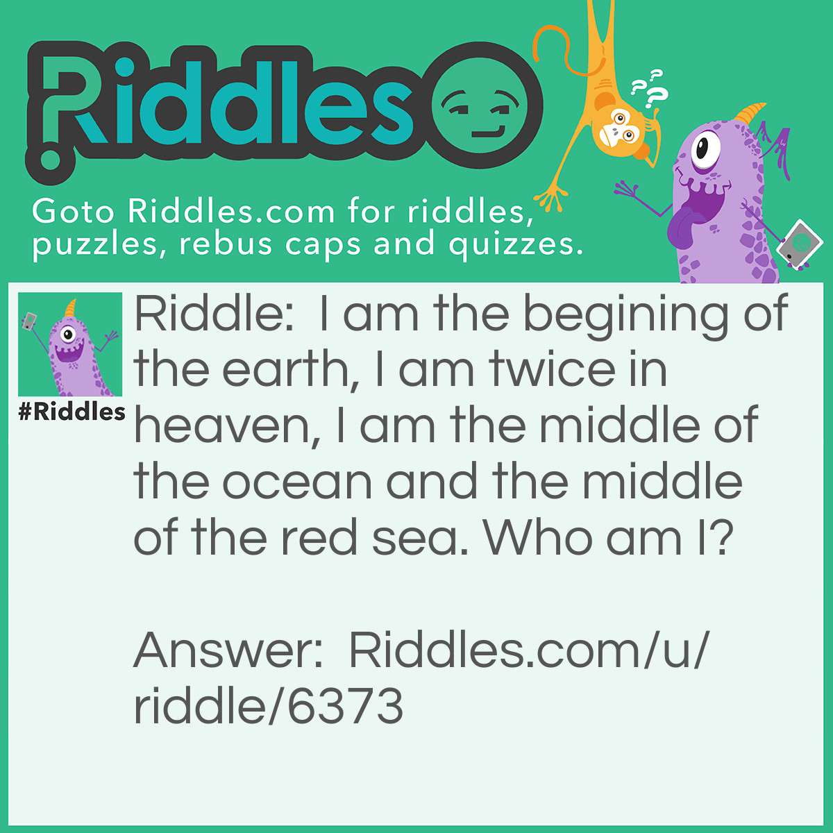 Riddle: I am the begining of the earth, I am twice in heaven, I am the middle of the ocean and the middle of the red sea. Who am I? Answer: Letter 'E'.