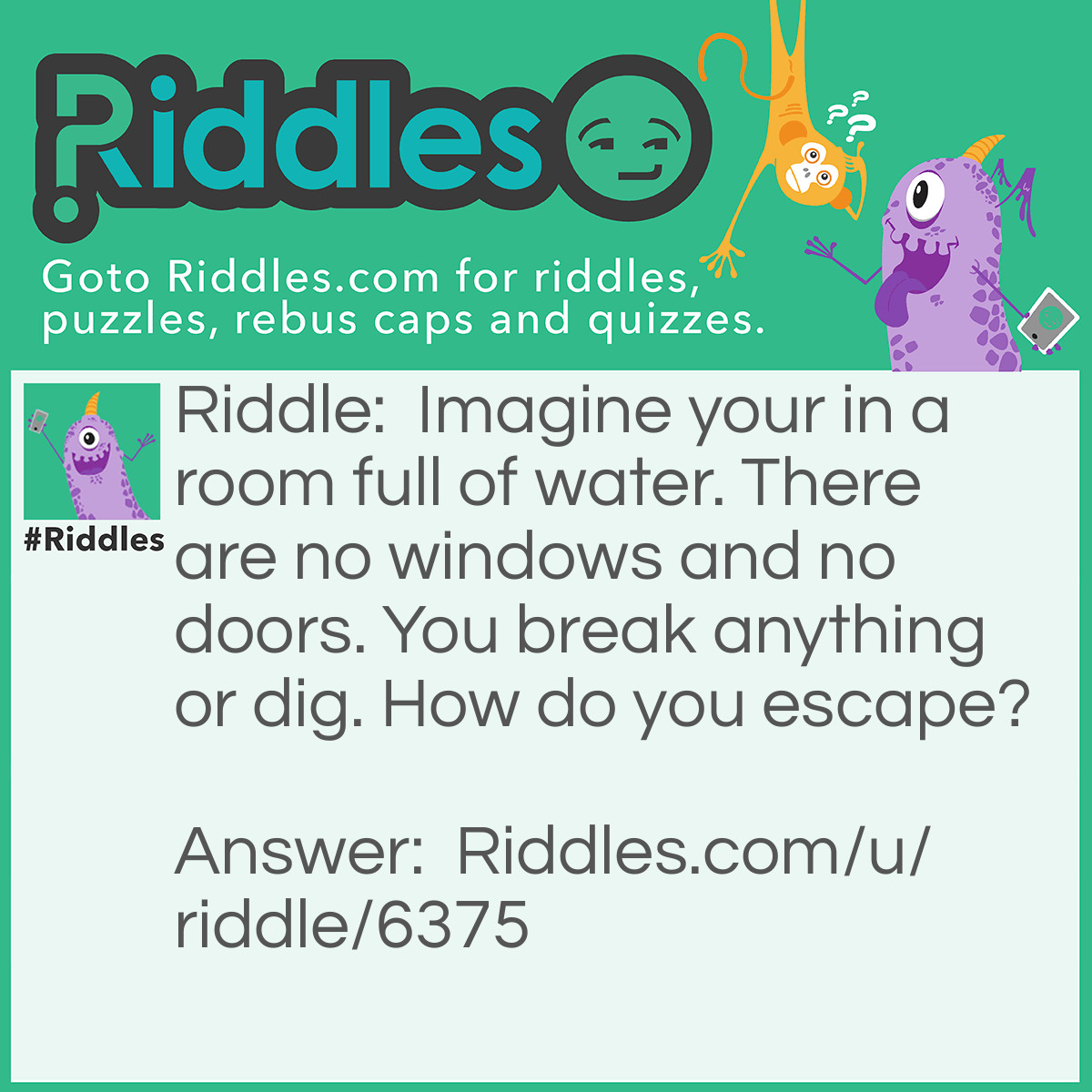 Riddle: Imagine your in a room full of water. There are no windows and no doors. You break anything or dig. How do you escape? Answer: Stop imagining.