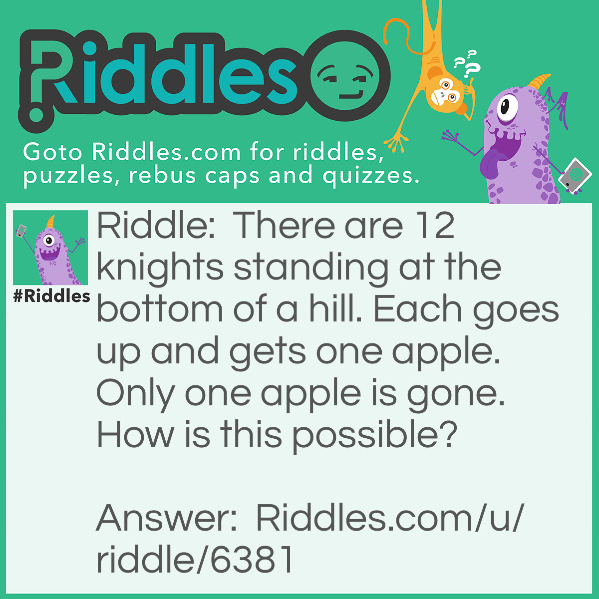 Riddle: There are 12 knights standing at the bottom of a hill. Each goes up and gets one apple. Only one apple is gone. How is this possible? Answer: Each is one of the knights name.