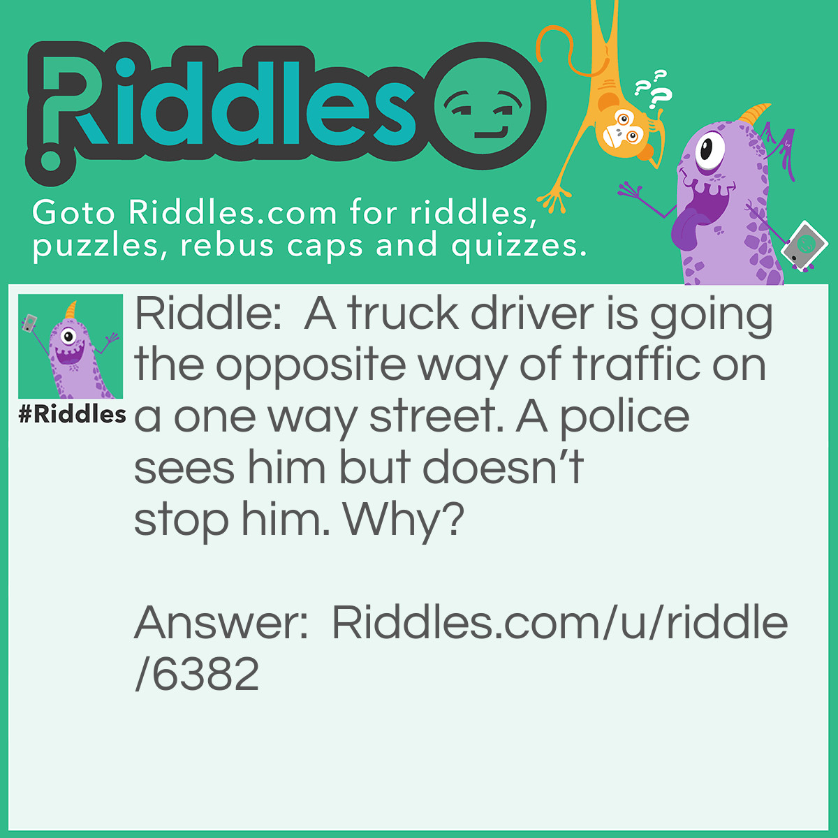 Riddle: A truck driver is going the opposite way of traffic on a one way street. A police sees him but doesn't stop him. Why? Answer: The truck driver was walking.