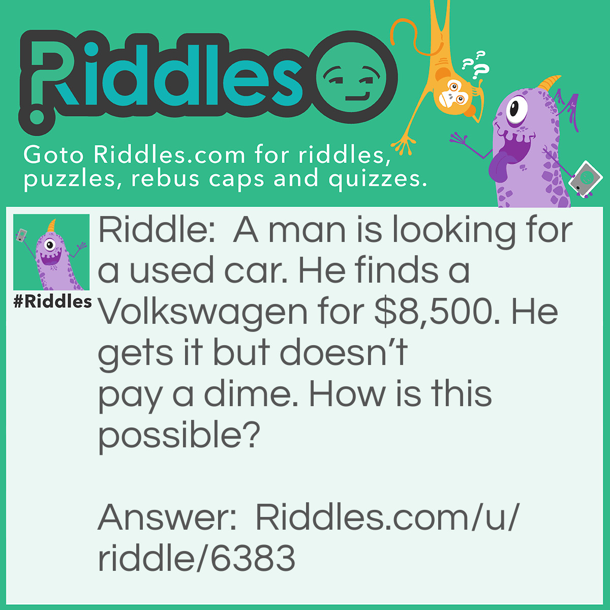 Riddle: A man is looking for a used car. He finds a Volkswagen for $8,500. He gets it but doesn't pay a dime. How is this possible? Answer: If your getting something over a $ you wouldn’t use dimes to pay for it.