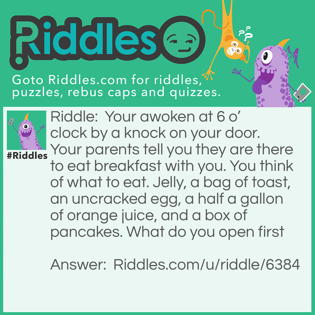 Riddle: Your awoken at 6 o'clock by a knock on your door. Your parents tell you they are there to eat breakfast with you. You think of what to eat. Jelly, a bag of toast, an uncracked egg, a half a gallon of orange juice, and a box of pancakes. What do you open first Answer: The door.