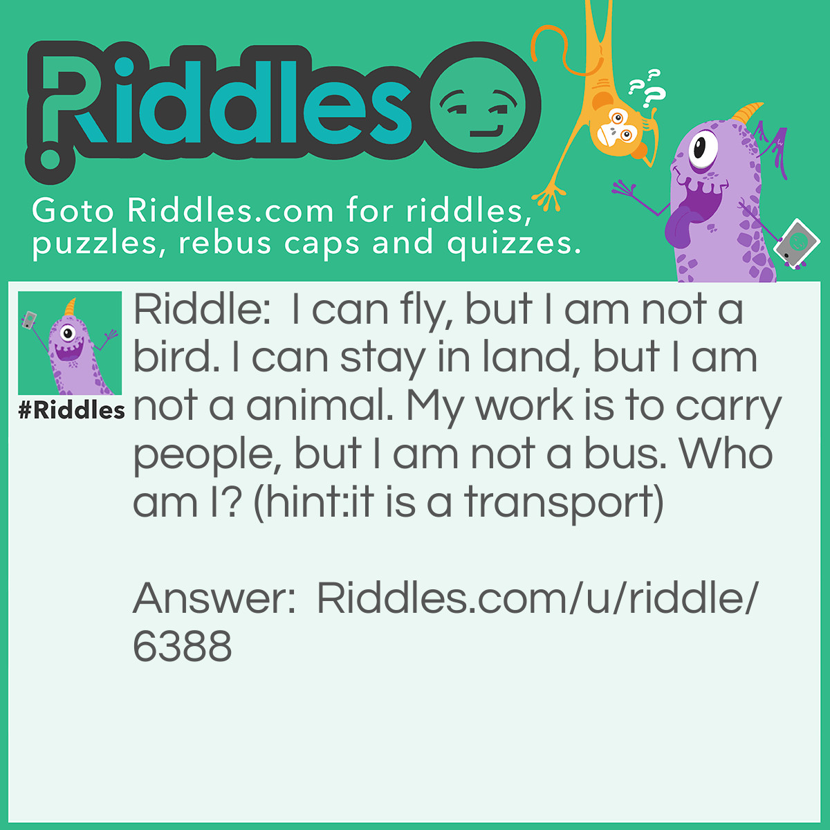 Riddle: I can fly, but I am not a bird. I can stay in land, but I am not a animal. My work is to carry people, but I am not a bus. Who am I? (hint:it is a transport) Answer: Aeroplane.