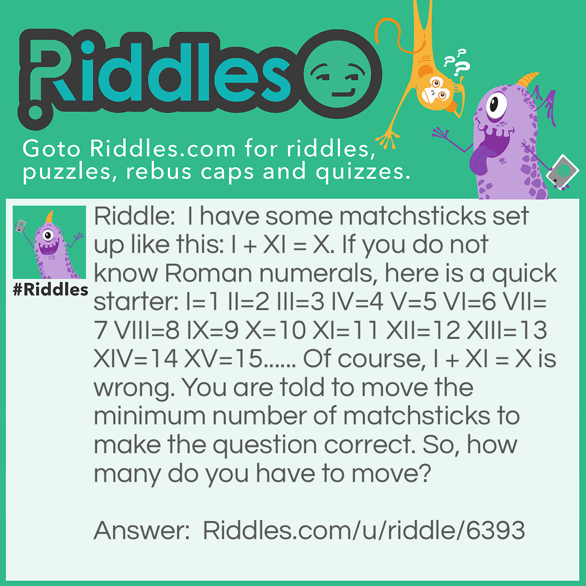 Riddle: I have some matchsticks set up like this: I + XI = X. If you do not know Roman numerals, here is a quick starter: I=1 II=2 III=3 IV=4 V=5 VI=6 VII=7 VIII=8 IX=9 X=10 XI=11 XII=12 XIII=13 XIV=14 XV=15...... Of course, I + XI = X is wrong. You are told to move the minimum number of matchsticks to make the question correct. So, how many do you have to move? Answer: Most people would get to one move at the least, but the real answer is zero moves. If you rotate the whole question around 180 degrees, it will display this: X = IX + I